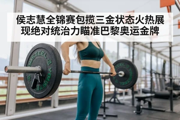 侯志慧全锦赛包揽三金状态火热展现绝对统治力瞄准巴黎奥运金牌